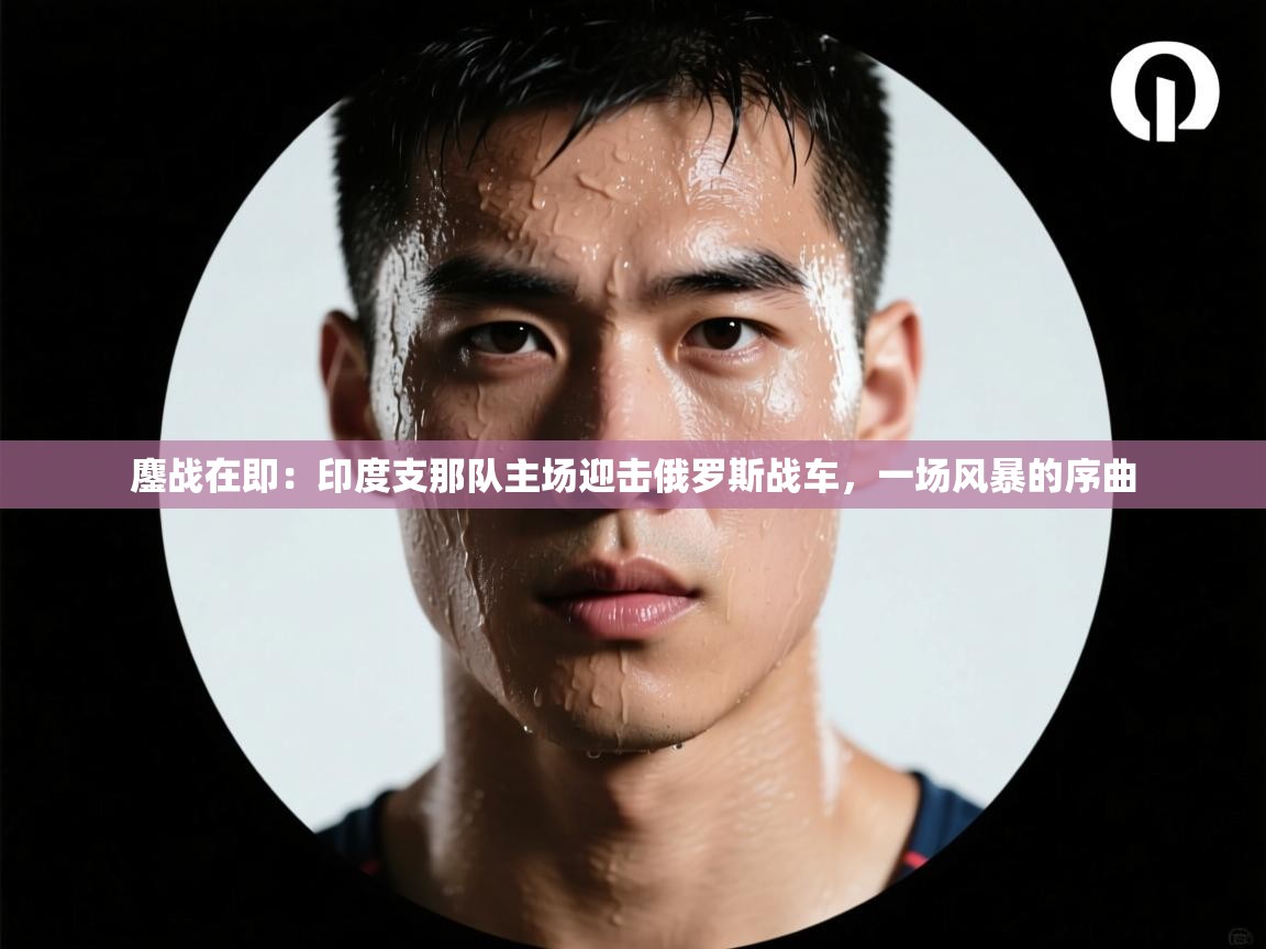 鏖战在即:印度支那队主场迎击俄罗斯战车,一场风暴的序曲 第2张